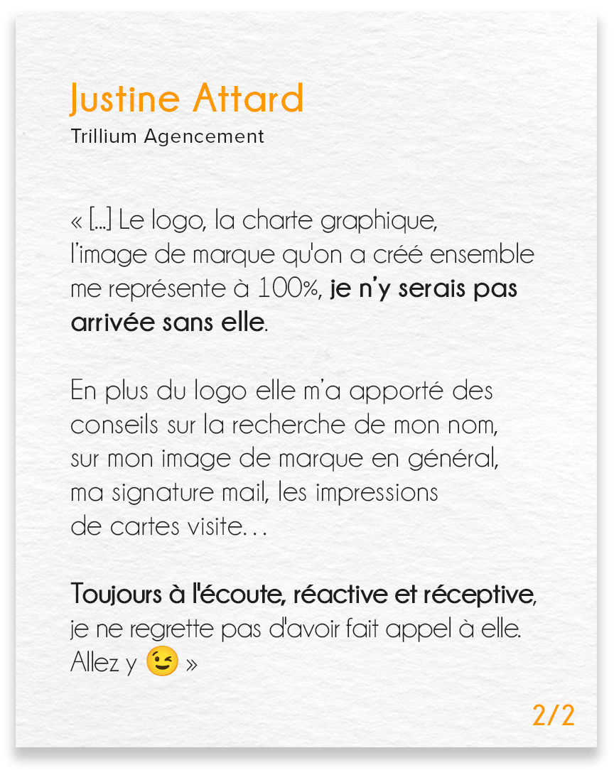 Avis de Justine Attard, Trillium agencement (partie 2) : Le logo, la charte graphique, l’image de marque qu'on a créé ensemble me représente a 100%, je n’y serais pas arrivée sans elle. En plus du logo, elle m’a apporté des conseils sur la recherche de mon nom, sur mon image de marque en général, ma signature mail, les impressions de cartes visite… Toujours à l'écoute, réactive et réceptive je ne regrette pas d'avoir fait appel à elle. Allez y (emoji clin d'œil).