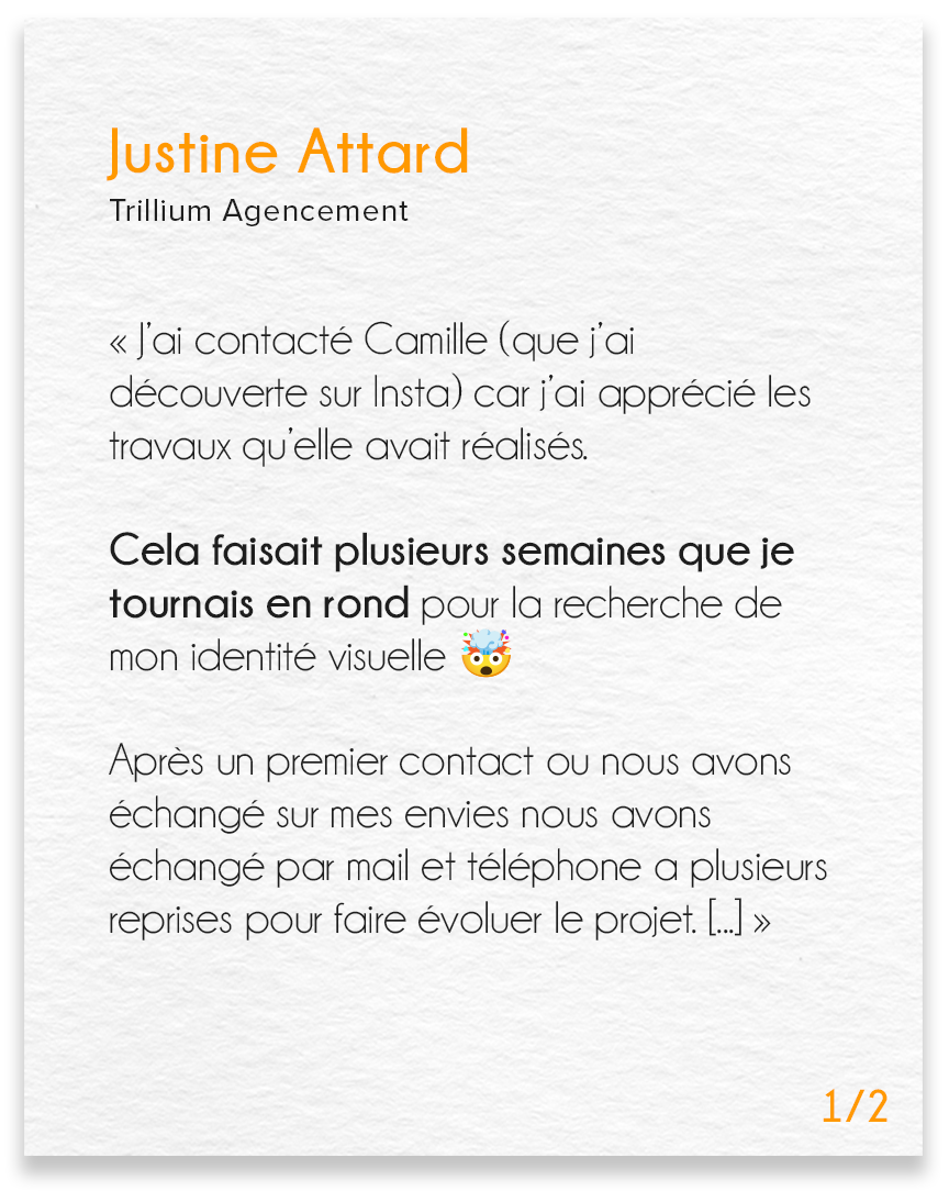 Avis de Justine Attard, Trillium agencement (partie 1) : J’ai contacté Camille (que j’ai découverte sur Insta) car j’ai apprécié les travaux qu’elle avait réalisés. Cela faisait plusieurs semaines que je tournais en rond pour la recherche de mon identité visuelle (emoji tête qui explose). Après un premier contact ou nous avons échangé sur mes envies nous avons échangé par mail et téléphone a plusieurs reprises pour faire évoluer le projet.