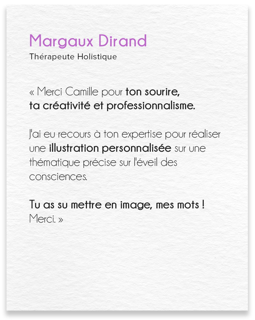 Avis de Margaux Dirand, Thérapeute holistique : Merci Camille pour ton sourire, ta créativité et professionnalisme. J'ai eu recours à ton expertise pour réaliser une illustration personnalisée sur une thématique précise sur l'éveil des consciences. Tu as su mettre en image, mes mots ! Merci. Pour les curieux, l'illustration est épinglée sur mon compte insta ! Au plaisir de continuer notre collaboration.