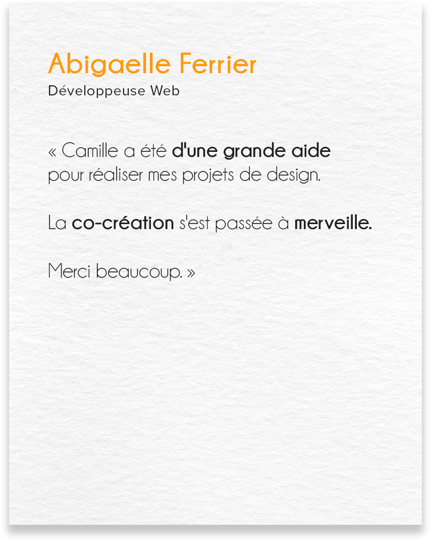 Avis d'Abigaelle Ferrier, développeuse web : Camille a été d'une grande aide pour réaliser mes projets de design. La co-création s'est passée à merveille. Merci beaucoup.